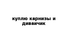 куплю карнизы и диваичик